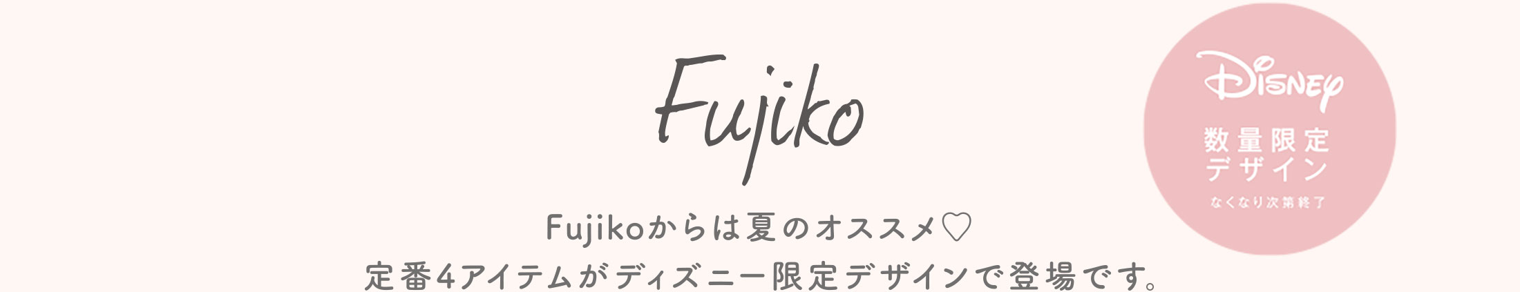 Fujikoからは夏のおすすめ♡定番４アイテムがディズニー限定デザインで登場です。
